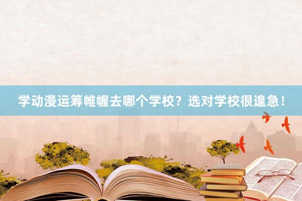 学动漫运筹帷幄去哪个学校？选对学校很遑急！